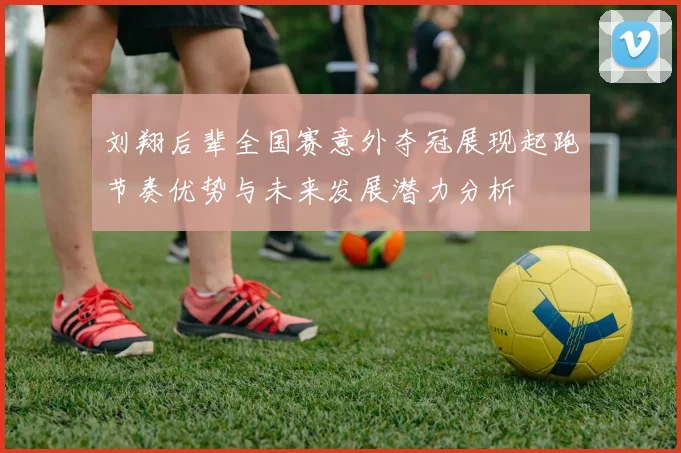 刘翔后辈全国赛意外夺冠展现起跑节奏优势与未来发展潜力分析