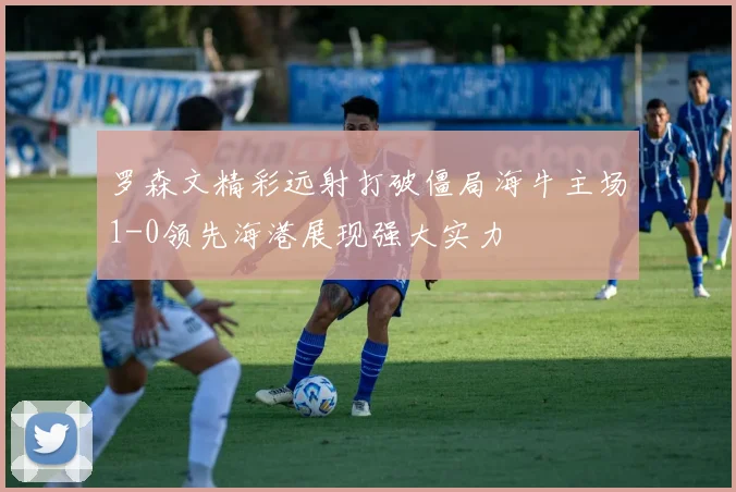 罗森文精彩远射打破僵局海牛主场1-0领先海港展现强大实力