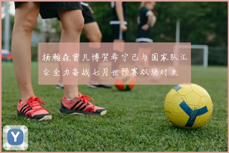 杨瀚森曾凡博贺希宁已与国家队汇合全力备战七月世预赛双场对决