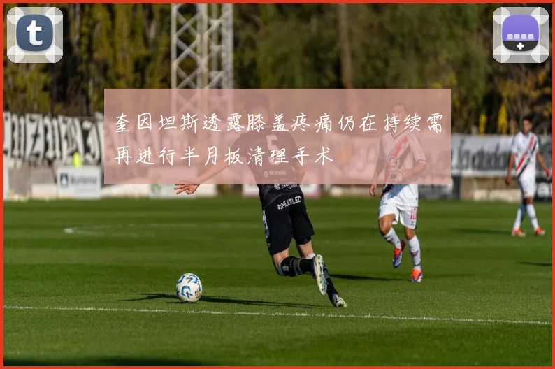 奎因坦斯透露膝盖疼痛仍在持续需再进行半月板清理手术