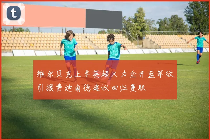 维尔贝克上季英超火力全开蓝军欲引援费迪南德建议回归曼联