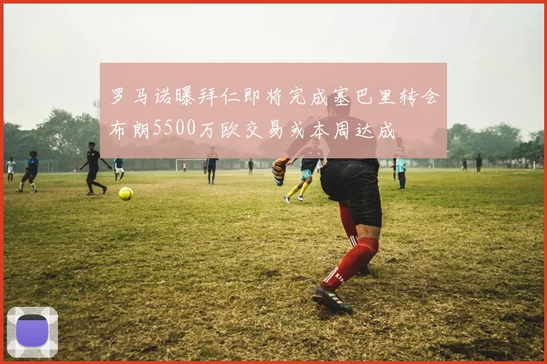 罗马诺曝拜仁即将完成塞巴里转会布朗5500万欧交易或本周达成