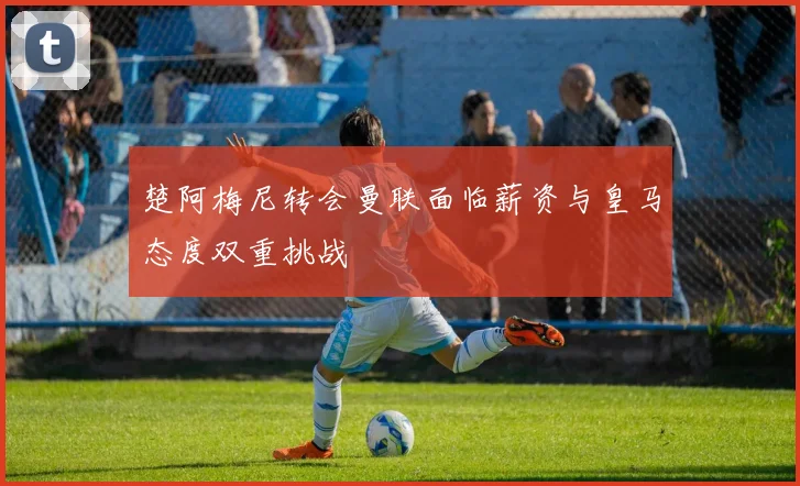 楚阿梅尼转会曼联面临薪资与皇马态度双重挑战