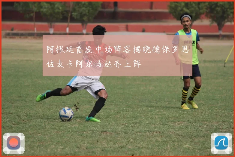 阿根廷首发中场阵容揭晓德保罗恩佐麦卡阿尔马达齐上阵