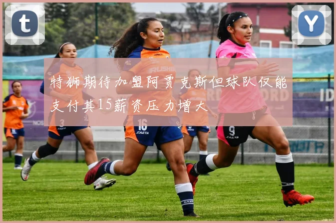 特狮期待加盟阿贾克斯但球队仅能支付其15薪资压力增大