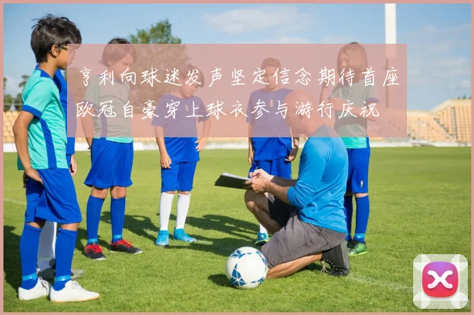 亨利向球迷发声坚定信念期待首座欧冠自豪穿上球衣参与游行庆祝