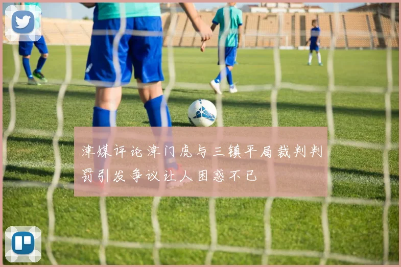 津媒评论津门虎与三镇平局裁判判罚引发争议让人困惑不已