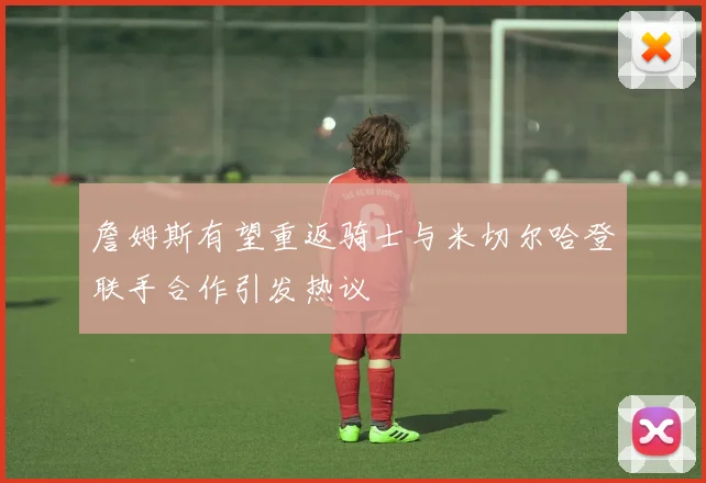 詹姆斯有望重返骑士与米切尔哈登联手合作引发热议