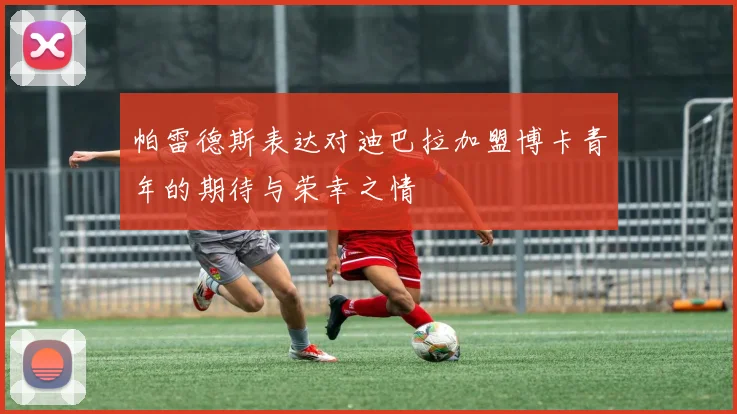 帕雷德斯表达对迪巴拉加盟博卡青年的期待与荣幸之情