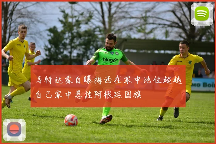 马特达蒙自曝梅西在家中地位超越自己家中悬挂阿根廷国旗