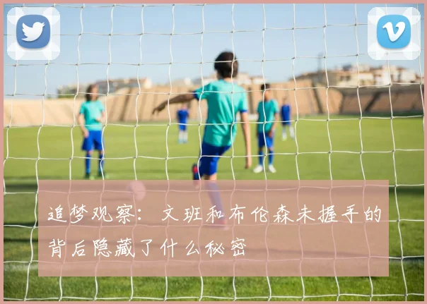 追梦观察：文班和布伦森未握手的背后隐藏了什么秘密