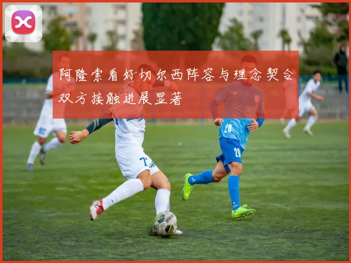 阿隆索看好切尔西阵容与理念契合双方接触进展显著