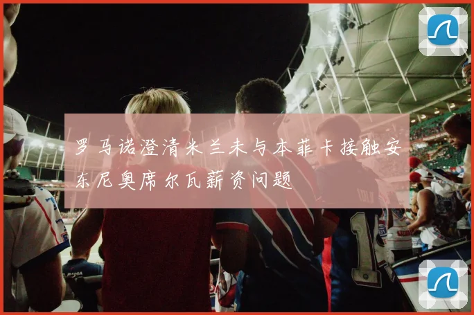 罗马诺澄清米兰未与本菲卡接触安东尼奥席尔瓦薪资问题