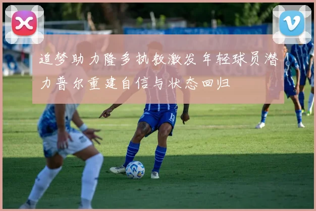 追梦助力隆多执教激发年轻球员潜力普尔重建自信与状态回归
