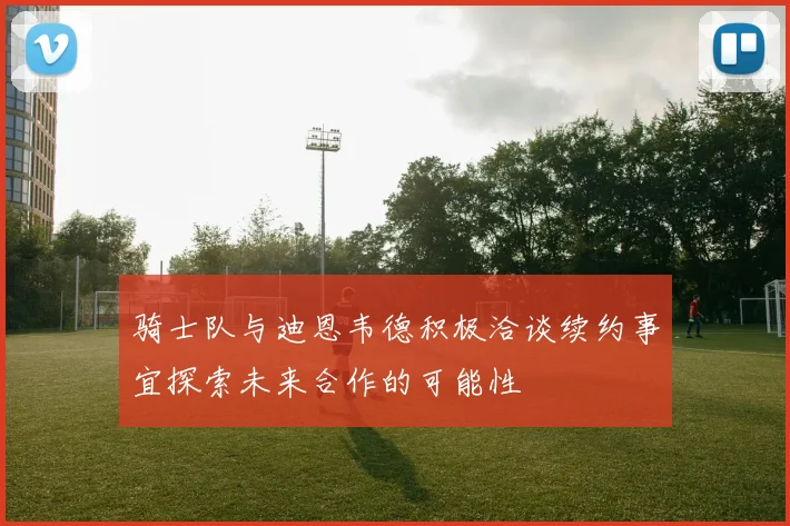 骑士队与迪恩韦德积极洽谈续约事宜探索未来合作的可能性