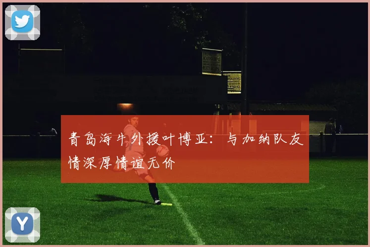 青岛海牛外援叶博亚：与加纳队友情深厚情谊无价