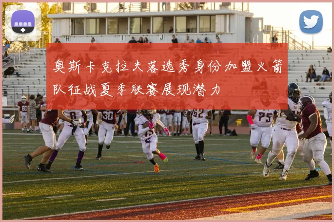 奥斯卡克拉夫落选秀身份加盟火箭队征战夏季联赛展现潜力