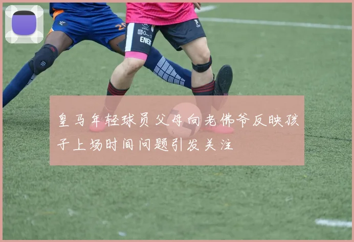 皇马年轻球员父母向老佛爷反映孩子上场时间问题引发关注