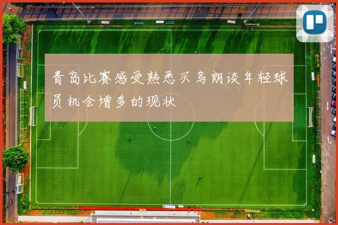 青岛比赛感受熟悉买乌朗谈年轻球员机会增多的现状