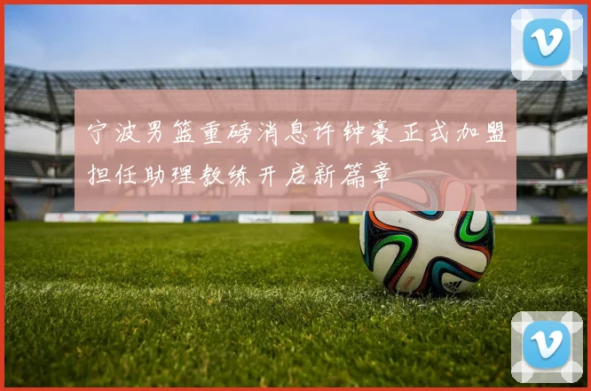 宁波男篮重磅消息许钟豪正式加盟担任助理教练开启新篇章