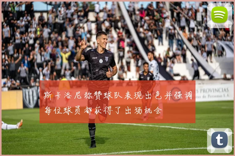 斯卡洛尼称赞球队表现出色并强调每位球员都获得了出场机会