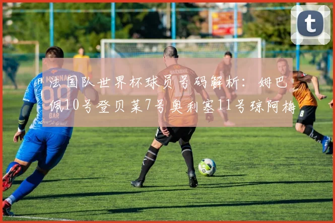 法国队世界杯球员号码解析：姆巴佩10号登贝莱7号奥利塞11号琼阿梅尼8号