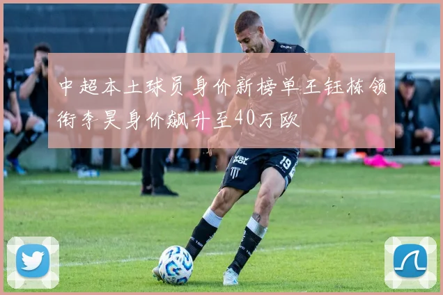 中超本土球员身价新榜单王钰栋领衔李昊身价飙升至40万欧