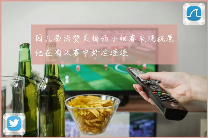 因凡蒂诺赞美梅西小组赛表现祝愿他在淘汰赛中好运连连