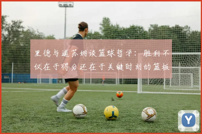 里德与道苏姆谈篮球哲学：胜利不仅在于得分还在于关键时刻的篮板球