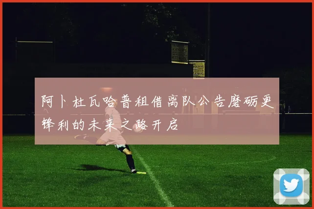 阿卜杜瓦哈普租借离队公告磨砺更锋利的未来之路开启