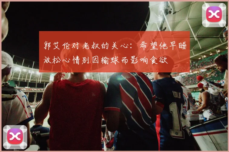 郭艾伦对老叔的关心：希望他早睡放松心情别因输球而影响食欲